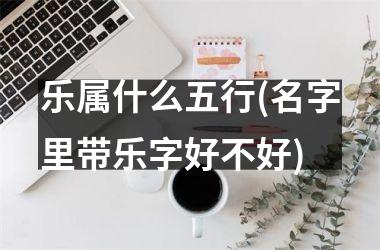 乐属什么五行(名字里带乐字好不好)