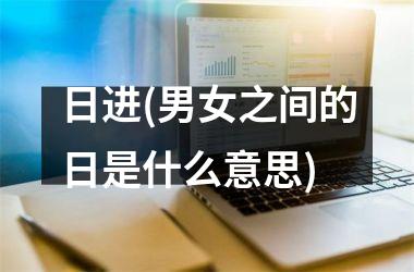 <h3>日进(男女之间的日是什么意思)