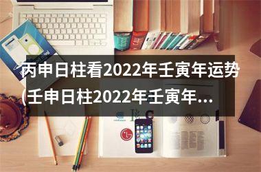 丙申日柱看2022年壬寅年运势(壬申日柱2022年壬寅年运势)