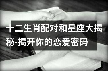 十二生肖配对和星座大揭秘-揭开你的恋爱密码