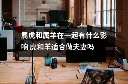 <h3>属虎和属羊在一起有什么影响虎和羊适合做夫妻吗