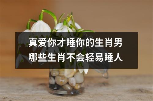 <h3>真爱你才睡你的生肖男哪些生肖不会轻易睡人
