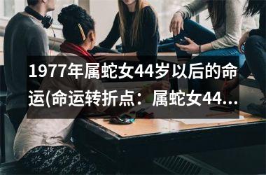 <h3>1977年属蛇女44岁以后的命运(命运转折点：属蛇女44岁后)