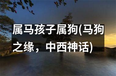 <h3>属马孩子属狗(马狗之缘，中西神话)