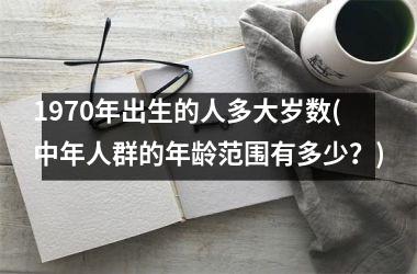 <h3>1970年出生的人多大岁数(中年人群的年龄范围有多少？)