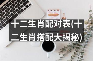 <h3>十二生肖配对表(十二生肖搭配大揭秘)
