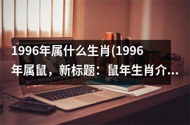 <h3>1996年属什么生肖(1996年属鼠，新标题：鼠年生肖介绍)