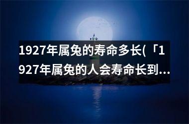 <h3>1927年属兔的寿命多长(「1927年属兔的人会寿命长到哪个年代？」)