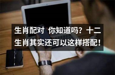 <h3>生肖配对  你知道吗？十二生肖其实还可以这样搭配！