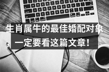 <h3>生肖属牛的佳婚配对象，一定要看这篇文章！