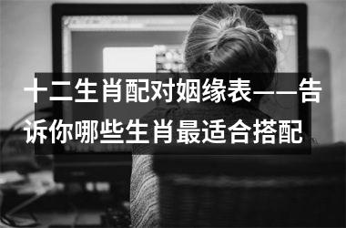 <h3>十二生肖配对姻缘表——告诉你哪些生肖适合搭配