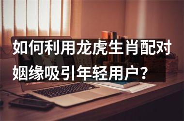 <h3>如何利用龙虎生肖配对姻缘吸引年轻用户？