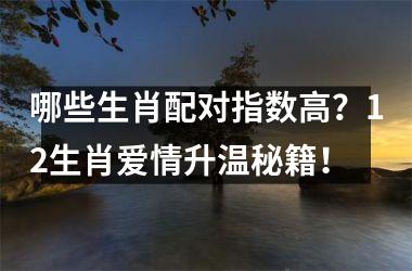 <h3>哪些生肖配对指数高？12生肖爱情升温秘籍！