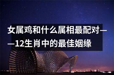 <h3>女属鸡和什么属相配对——12生肖中的佳姻缘