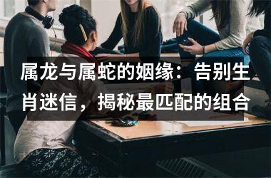 属龙与属蛇的姻缘：告别生肖迷信，揭秘匹配的组合