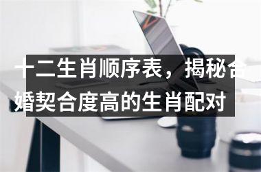 <h3>十二生肖顺序表，揭秘合婚契合度高的生肖配对