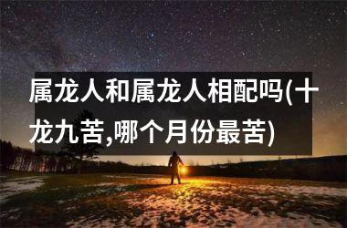 <h3>属龙人和属龙人相配吗(十龙九苦,哪个月份苦)