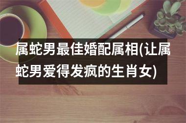 属蛇男佳婚配属相(让属蛇男爱得发疯的生肖女)