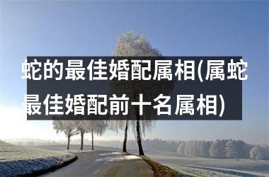 <h3>蛇的佳婚配属相(属蛇佳婚配前十名属相)