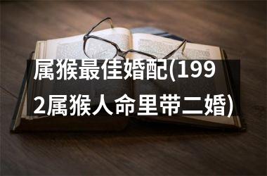 <h3>属猴佳婚配(1992属猴人命里带二婚)