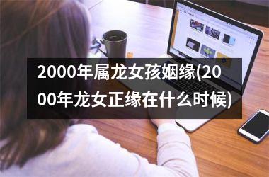 <h3>2000年属龙女孩姻缘(2000年龙女正缘在什么时候)