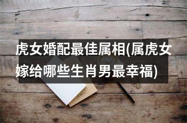 h3虎女婚配佳屬相(屬虎女嫁給哪些生肖男幸福)