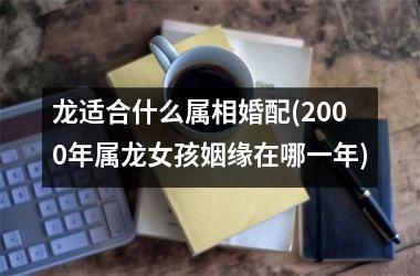 <h3>龙适合什么属相婚配(2000年属龙女孩姻缘在哪一年)