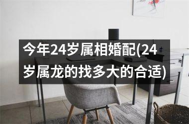 <h3>今年24岁属相婚配(24岁属龙的找多大的合适)