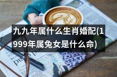<h3>九九年属什么生肖婚配(1999年属兔女是什么命)