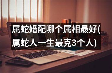 <h3>属蛇婚配哪个属相最好(属蛇人一生最克3个人)