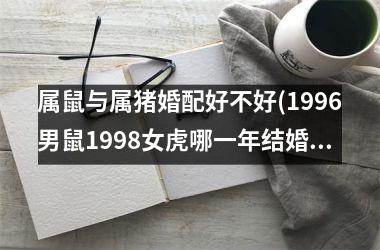 <h3>属鼠与属猪婚配好不好(1996男鼠1998女虎哪一年结婚好)