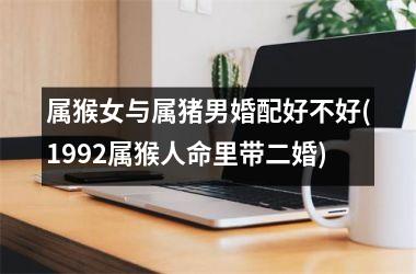 <h3>属猴女与属猪男婚配好不好(1992属猴人命里带二婚)