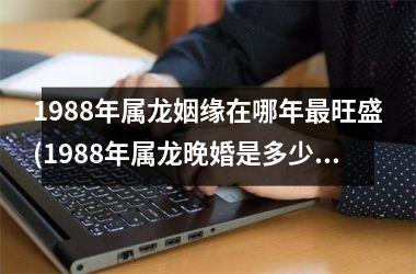 <h3>1988年属龙姻缘在哪年最旺盛(1988年属龙晚婚是多少岁)