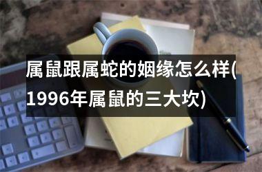 <h3>属鼠跟属蛇的姻缘怎么样(1996年属鼠的三大坎)