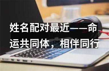<h3>姓名配对近——命运共同体，相伴同行
