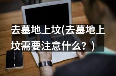 <h3>去墓地上坟(去墓地上坟需要注意什么？)