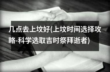 <h3>几点去上坟好(上坟时间选择攻略-科学选取吉时祭拜逝者)