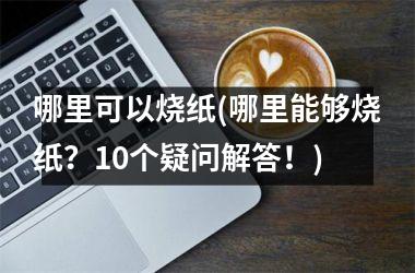 哪里可以烧纸(哪里能够烧纸？10个疑问解答！)