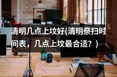 <h3>清明几点上坟好(清明祭扫时间表，几点上坟合适？)
