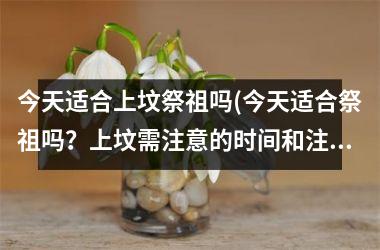 <h3>今天适合上坟祭祖吗(今天适合祭祖吗？上坟需注意的时间和注意事项)
