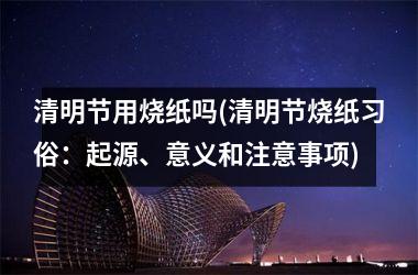 <h3>清明节用烧纸吗(清明节烧纸习俗：起源、意义和注意事项)