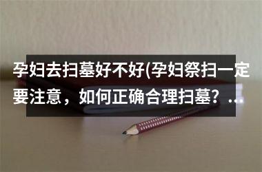 <h3>孕妇去扫墓好不好(孕妇祭扫一定要注意，如何正确合理扫墓？)