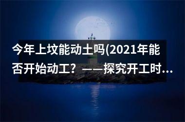 <h3>今年上坟能动土吗(2025年能否开始动工？——探究开工时间的可能性)