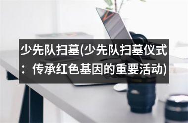 少先队扫墓(少先队扫墓仪式：传承红色基因的重要活动)