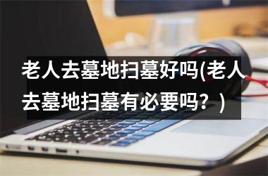 老人去墓地扫墓好吗(老人去墓地扫墓有必要吗？)