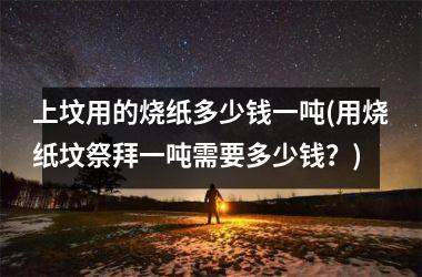 上坟用的烧纸多少钱一吨(用烧纸坟祭拜一吨需要多少钱？)