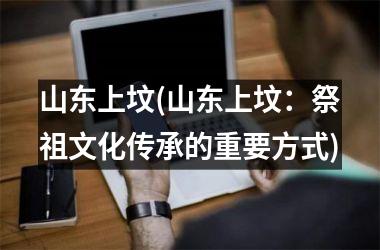 <h3>山东上坟(山东上坟：祭祖文化传承的重要方式)