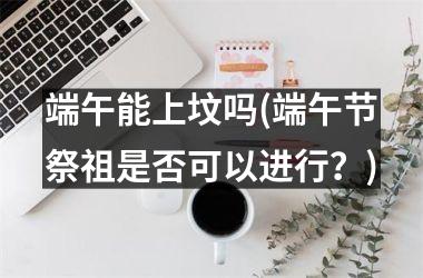 端午能上坟吗(端午节祭祖是否可以进行？)