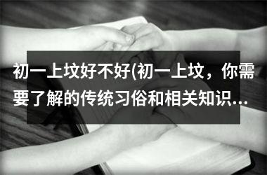 <h3>初一上坟好不好(初一上坟，你需要了解的传统习俗和相关知识)