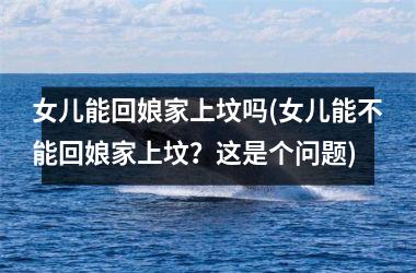 <h3>女儿能回娘家上坟吗(女儿能不能回娘家上坟？这是个问题)